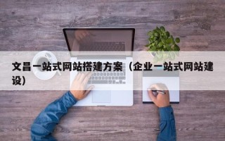 鞍山文昌一站式网站搭建方案（企业一站式网站建设）