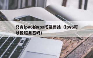 鞍山只有ipv6的vps搭建网站（ipv6可以做服务器吗）