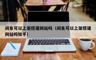 鞍山闲鱼可以上架搭建网站吗（闲鱼可以上架搭建网站吗知乎）